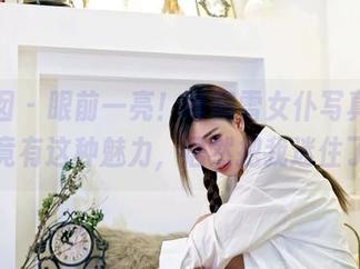 嗲囡囡 – 眼前一亮！叶初雪女仆写真，原图竟有这种魅力，居然把我迷住了。